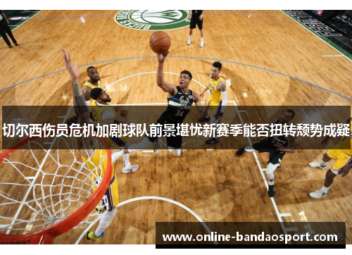 切尔西伤员危机加剧球队前景堪忧新赛季能否扭转颓势成疑