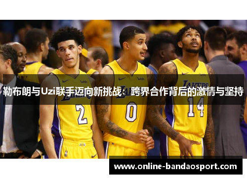 勒布朗与Uzi联手迈向新挑战：跨界合作背后的激情与坚持