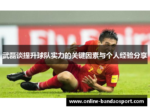 武磊谈提升球队实力的关键因素与个人经验分享