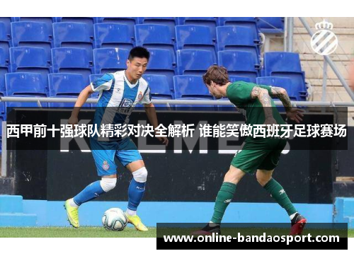 西甲前十强球队精彩对决全解析 谁能笑傲西班牙足球赛场