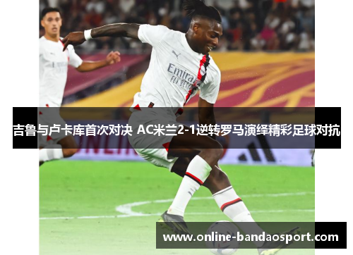 吉鲁与卢卡库首次对决 AC米兰2-1逆转罗马演绎精彩足球对抗