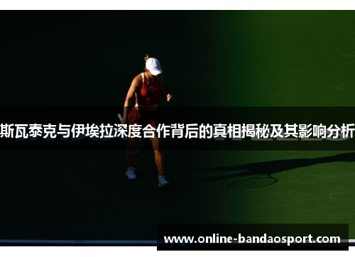 斯瓦泰克与伊埃拉深度合作背后的真相揭秘及其影响分析