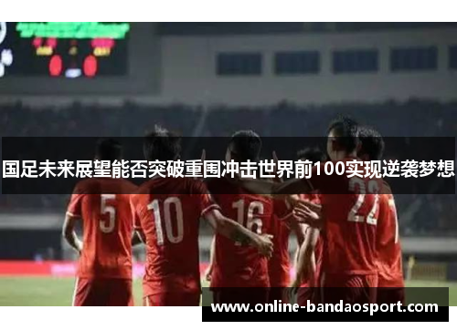 国足未来展望能否突破重围冲击世界前100实现逆袭梦想