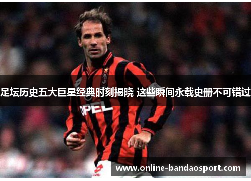 足坛历史五大巨星经典时刻揭晓 这些瞬间永载史册不可错过
