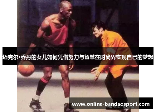 迈克尔·乔丹的女儿如何凭借努力与智慧在时尚界实现自己的梦想