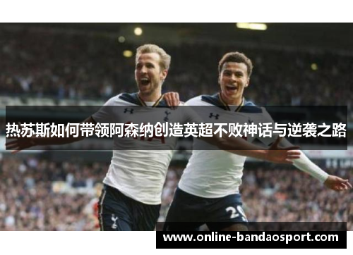 热苏斯如何带领阿森纳创造英超不败神话与逆袭之路