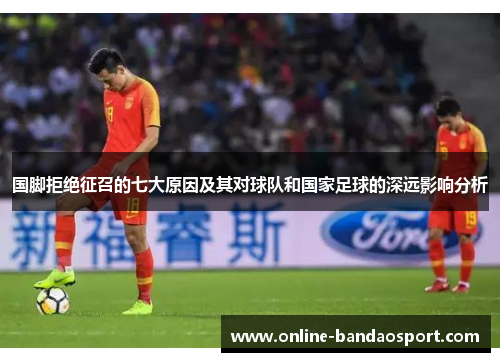 国脚拒绝征召的七大原因及其对球队和国家足球的深远影响分析