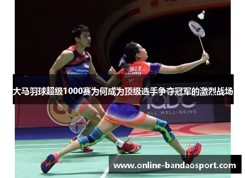 大马羽球超级1000赛为何成为顶级选手争夺冠军的激烈战场