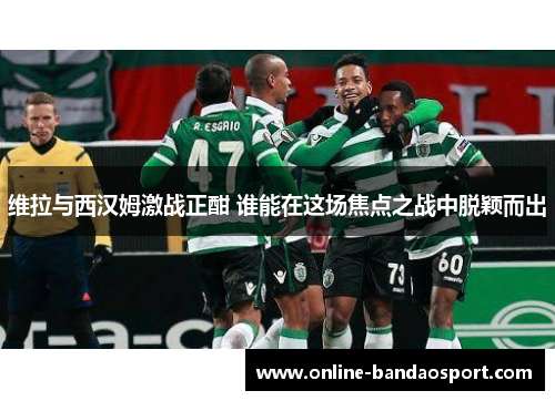 维拉与西汉姆激战正酣 谁能在这场焦点之战中脱颖而出