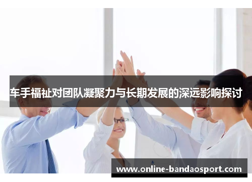 车手福祉对团队凝聚力与长期发展的深远影响探讨