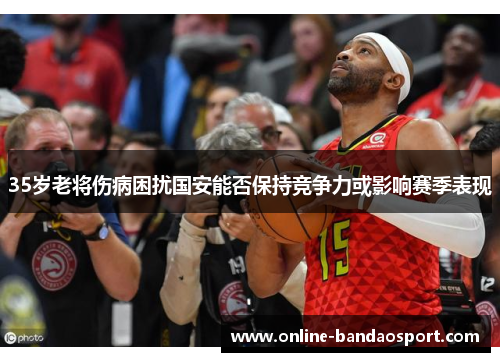 35岁老将伤病困扰国安能否保持竞争力或影响赛季表现