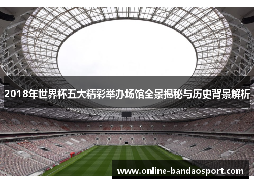 2018年世界杯五大精彩举办场馆全景揭秘与历史背景解析
