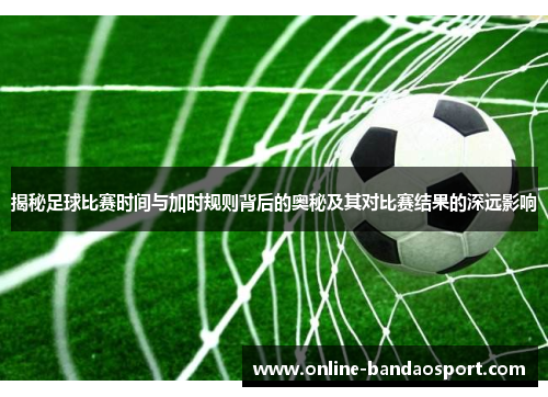 揭秘足球比赛时间与加时规则背后的奥秘及其对比赛结果的深远影响