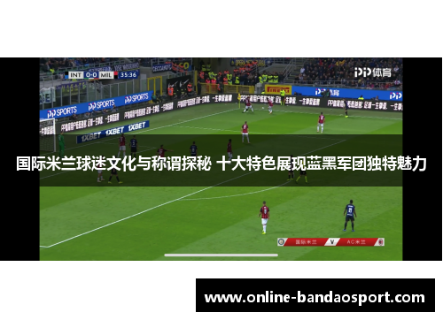 国际米兰球迷文化与称谓探秘 十大特色展现蓝黑军团独特魅力