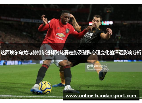 达西埃尔乌龙与赫维尔进球对比赛走势及球队心理变化的深远影响分析