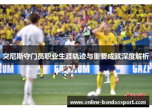 突尼斯守门员职业生涯轨迹与重要成就深度解析