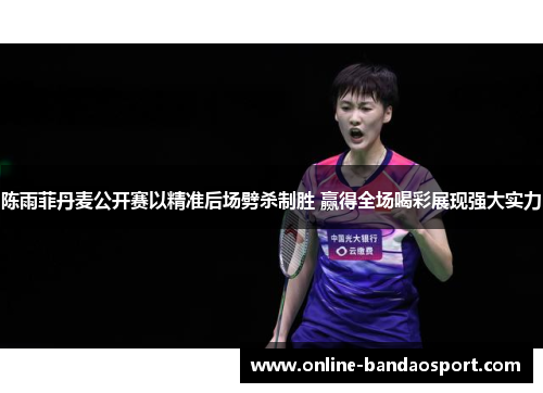 陈雨菲丹麦公开赛以精准后场劈杀制胜 赢得全场喝彩展现强大实力