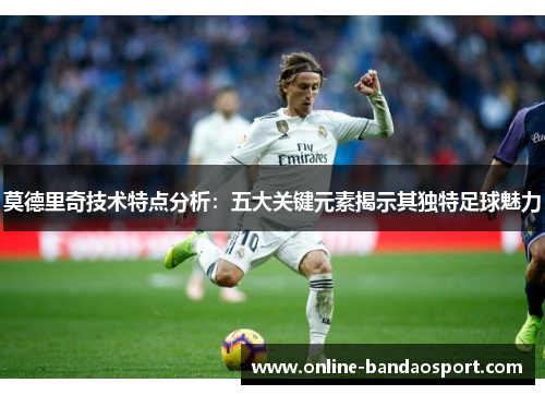 莫德里奇技术特点分析：五大关键元素揭示其独特足球魅力