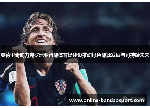 莫德里奇助力克罗地亚智能体育场建设推动绿色能源发展与可持续未来