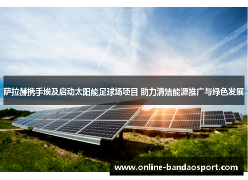 萨拉赫携手埃及启动太阳能足球场项目 助力清洁能源推广与绿色发展
