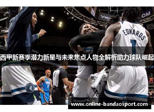 西甲新赛季潜力新星与未来焦点人物全解析助力球队崛起