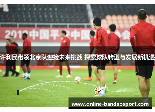 许利民带领北京队迎接未来挑战 探索球队转型与发展新机遇