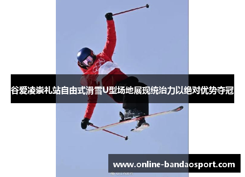 谷爱凌崇礼站自由式滑雪U型场地展现统治力以绝对优势夺冠 谷爱凌崇礼站自由式滑雪U型场地展现统治力以绝对优势夺冠