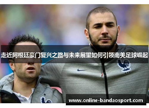 走近阿根廷豪门复兴之路与未来展望如何引领南美足球崛起