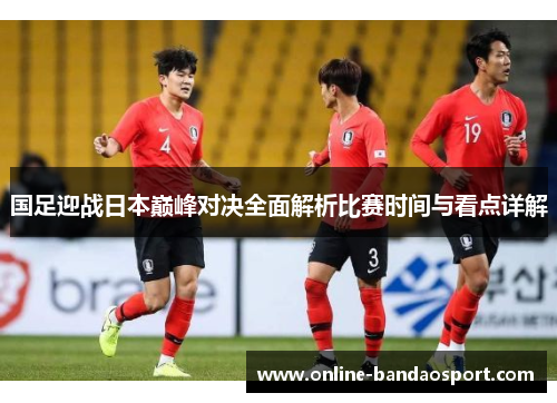 国足迎战日本巅峰对决全面解析比赛时间与看点详解 国足迎战日本巅峰对决全面解析比赛时间与看点详解