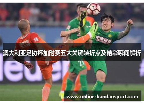 澳大利亚足协杯加时赛五大关键转折点及精彩瞬间解析