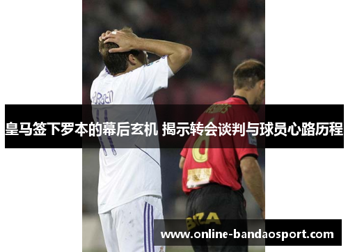 皇马签下罗本的幕后玄机 揭示转会谈判与球员心路历程