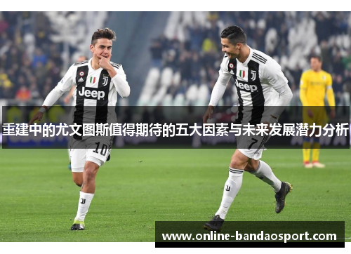 重建中的尤文图斯值得期待的五大因素与未来发展潜力分析