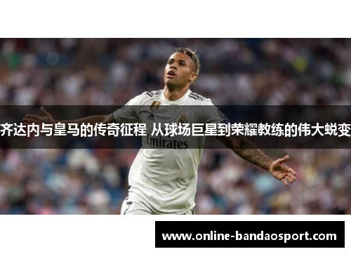 齐达内与皇马的传奇征程 从球场巨星到荣耀教练的伟大蜕变