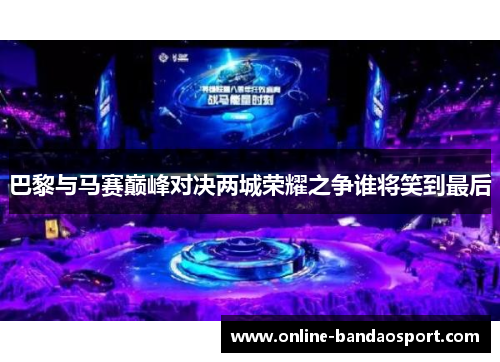 巴黎与马赛巅峰对决两城荣耀之争谁将笑到最后