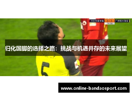 归化国脚的选择之路：挑战与机遇并存的未来展望